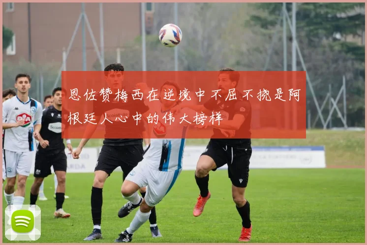 恩佐赞梅西在逆境中不屈不挠是阿根廷人心中的伟大榜样