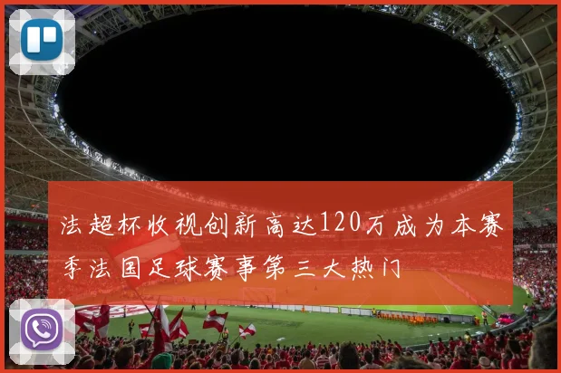 法超杯收视创新高达120万成为本赛季法国足球赛事第三大热门