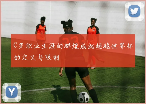 C罗职业生涯的辉煌成就超越世界杯的定义与限制