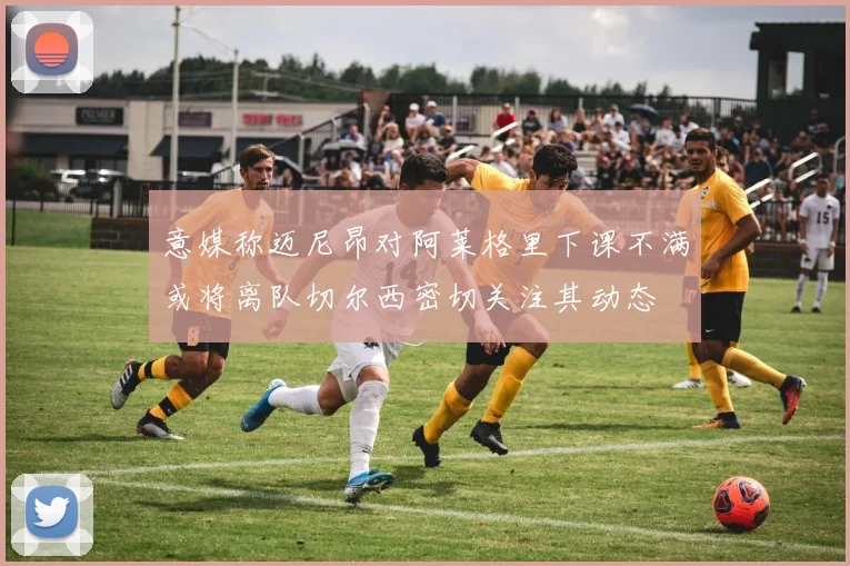 意媒称迈尼昂对阿莱格里下课不满或将离队切尔西密切关注其动态