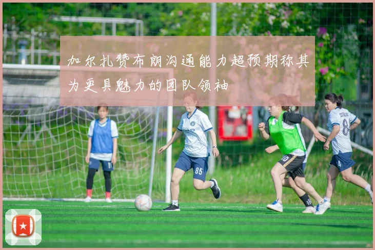 加尔扎赞布朗沟通能力超预期称其为更具魅力的团队领袖