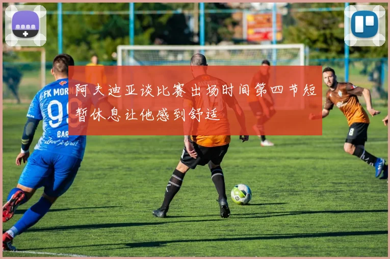 阿夫迪亚谈比赛出场时间第四节短暂休息让他感到舒适