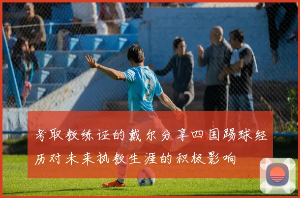 考取教练证的戴尔分享四国踢球经历对未来执教生涯的积极影响