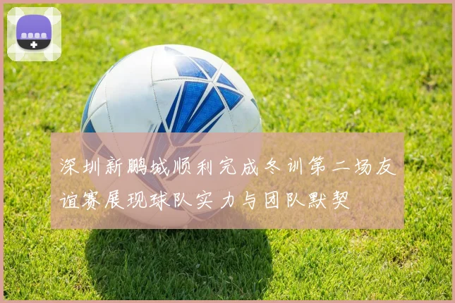 深圳新鹏城顺利完成冬训第二场友谊赛展现球队实力与团队默契