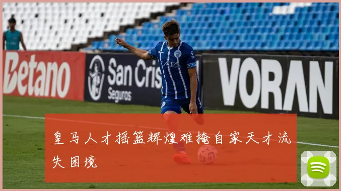 皇马人才摇篮辉煌难掩自家天才流失困境
