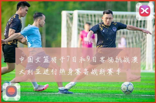 中国女篮将于7日和9日客场挑战澳大利亚进行热身赛备战新赛季