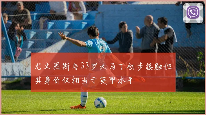 尤文图斯与33岁大马丁初步接触但其身价仅相当于英甲水平
