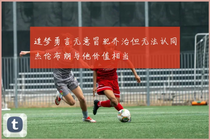 追梦勇言无意冒犯乔治但无法认同杰伦布朗与他价值相当