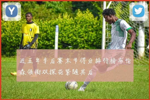 近五年季后赛末节得分排行榜布伦森领衔双探花紧随其后