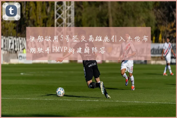 快船欲用5号签交易雄鹿引入杰伦布朗联手FMVP构建新阵容
