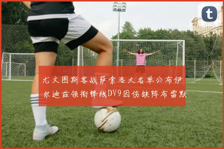 尤文图斯客战萨索洛大名单公布伊尔迪兹领衔锋线DV9因伤缺阵布雷默在列