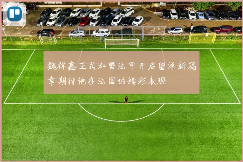 魏祥鑫正式加盟法甲开启留洋新篇章期待他在法国的精彩表现