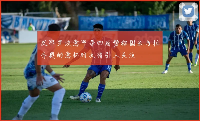 皮耶罗谈意甲争四局势称国米与拉齐奥的意杯对决将引人关注