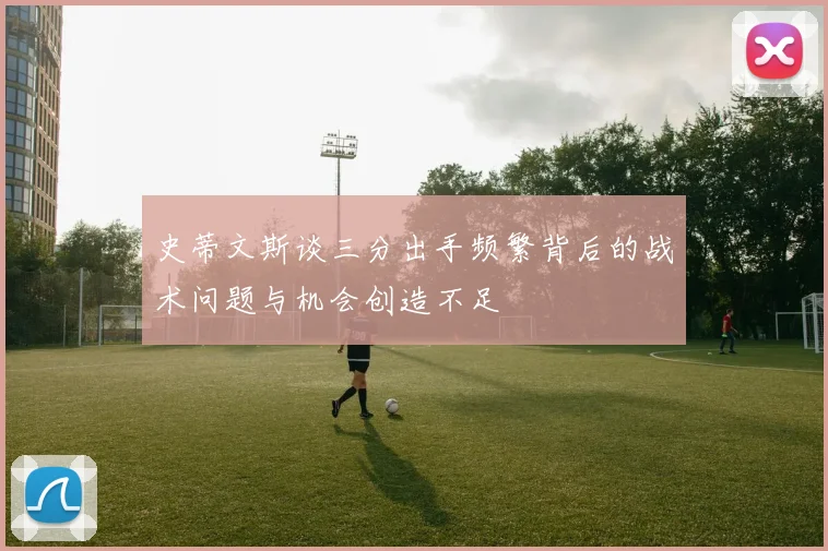 史蒂文斯谈三分出手频繁背后的战术问题与机会创造不足