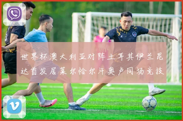 世界杯澳大利亚对阵土耳其伊兰昆达首发居莱尔恰尔汗奥卢同场竞技