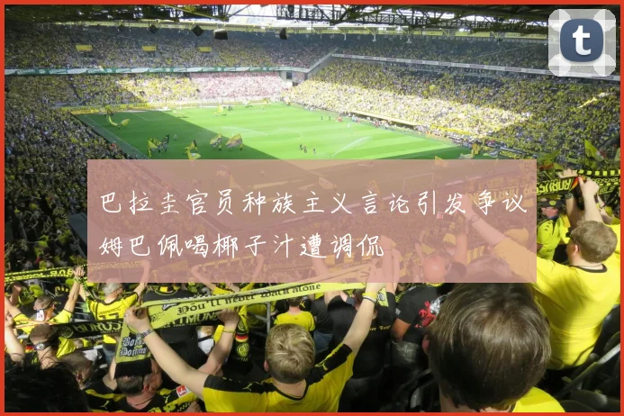 巴拉圭官员种族主义言论引发争议姆巴佩喝椰子汁遭调侃