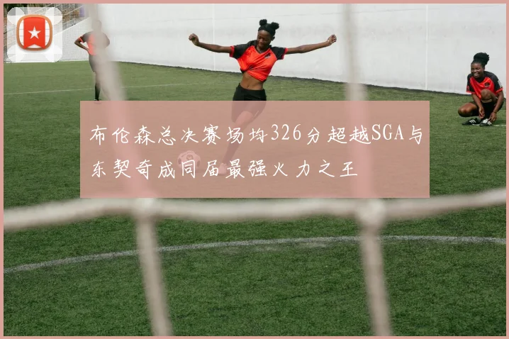 布伦森总决赛场均326分超越SGA与东契奇成同届最强火力之王